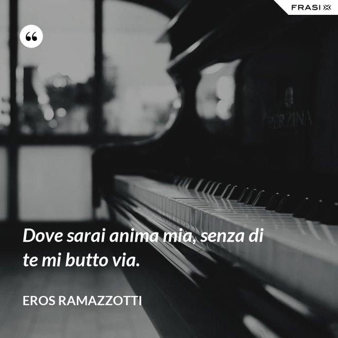 Dove sarai anima mia, senza di te mi butto via. - Eros Ramazzotti
