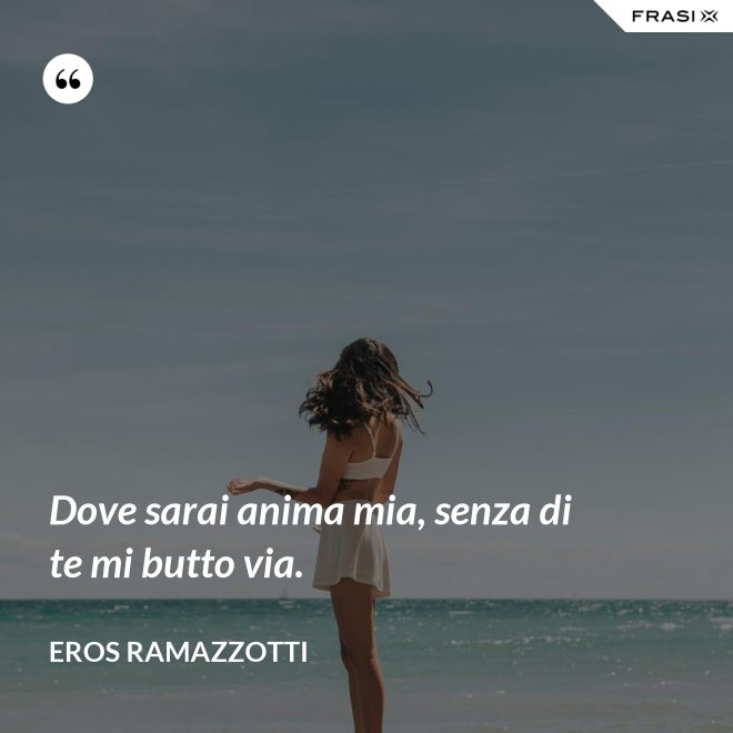 Dove sarai anima mia, senza di te mi butto via. - Eros Ramazzotti