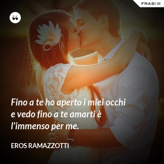 Fino a te ho aperto i miei occhi e vedo fino a te amarti è l'immenso per me. - Eros Ramazzotti