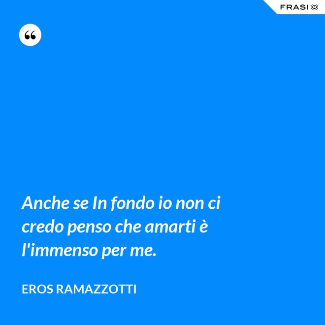 Anche se In fondo io non ci credo penso che amarti è l'immenso per me. - Eros Ramazzotti