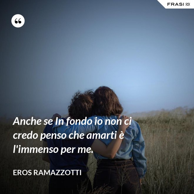 Anche se In fondo io non ci credo penso che amarti è l'immenso per me. - Eros Ramazzotti