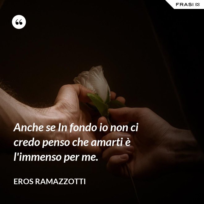 Anche se In fondo io non ci credo penso che amarti è l'immenso per me. - Eros Ramazzotti