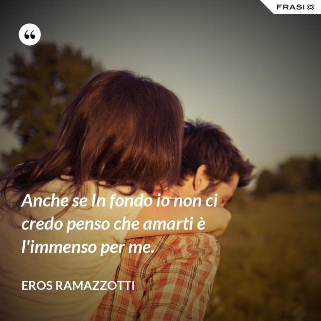 Anche se In fondo io non ci credo penso che amarti è l'immenso per me. - Eros Ramazzotti