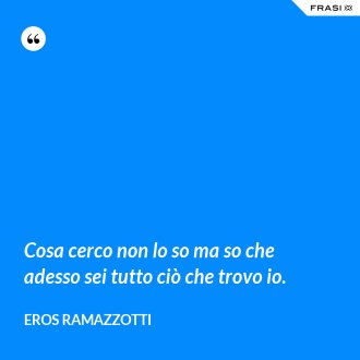Cosa cerco non lo so ma so che adesso sei tutto ciò che trovo io. - Eros Ramazzotti