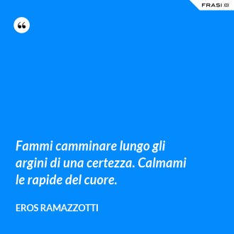Fammi camminare lungo gli argini di una certezza. Calmami le rapide del cuore. - Eros Ramazzotti