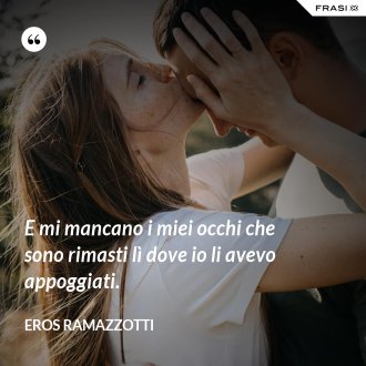 E mi mancano i miei occhi che sono rimasti lì dove io li avevo appoggiati. - Eros Ramazzotti