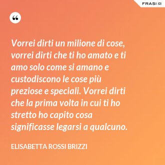 Vorrei dirti un milione di cose, vorrei dirti che ti ho amato e ti amo solo come si amano e custodiscono le cose più preziose e speciali. Vorrei dirti che la prima volta in cui ti ho stretto ho capito cosa significasse legarsi a qualcuno. - Elisabetta Rossi Brizzi