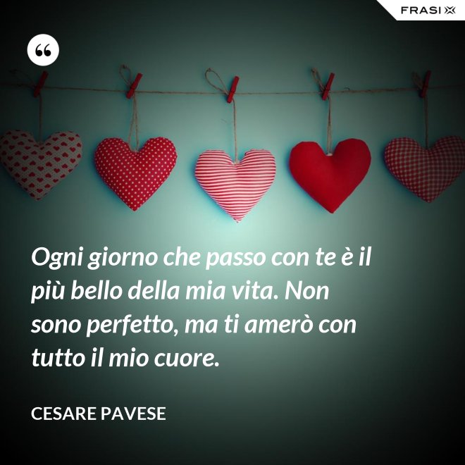 Ogni giorno che passo con te è il più bello della mia vita. Non sono perfetto, ma ti amerò con tutto il mio cuore. - Cesare Pavese