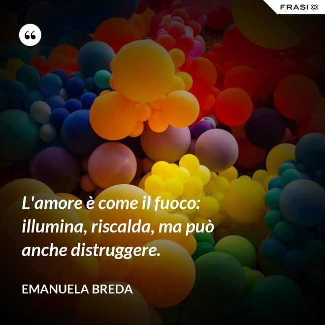 L'amore è come il fuoco: illumina, riscalda, ma può anche distruggere. - Emanuela Breda