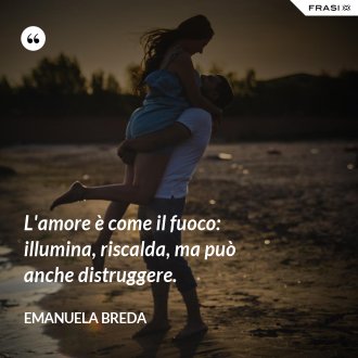 L'amore è come il fuoco: illumina, riscalda, ma può anche distruggere. - Emanuela Breda