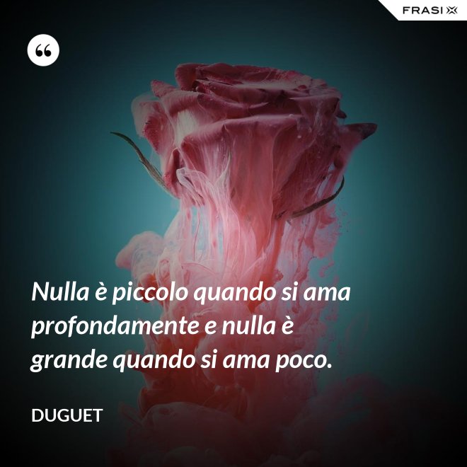 Nulla è piccolo quando si ama profondamente e nulla è grande quando si ama poco. - Duguet