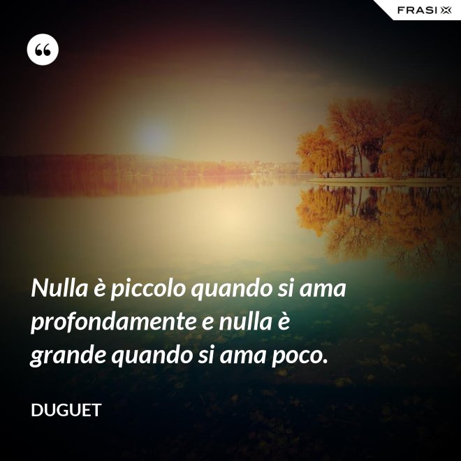 Nulla è piccolo quando si ama profondamente e nulla è grande quando si ama poco. - Duguet
