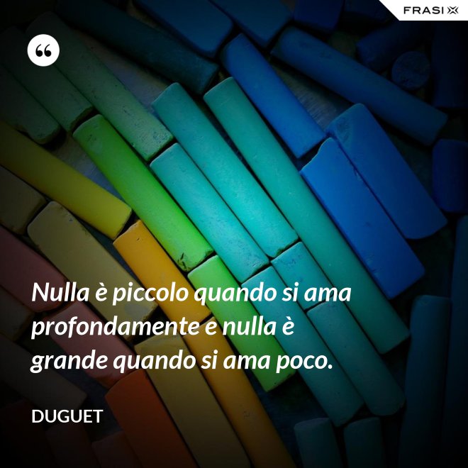 Nulla è piccolo quando si ama profondamente e nulla è grande quando si ama poco. - Duguet