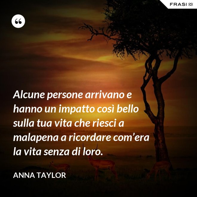 Alcune persone arrivano e hanno un impatto così bello sulla tua vita che riesci a malapena a ricordare com’era la vita senza di loro. - Anna Taylor