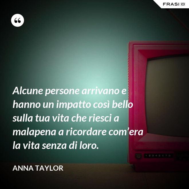 Alcune persone arrivano e hanno un impatto così bello sulla tua vita che riesci a malapena a ricordare com’era la vita senza di loro. - Anna Taylor