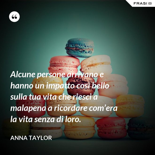 Alcune persone arrivano e hanno un impatto così bello sulla tua vita che riesci a malapena a ricordare com’era la vita senza di loro. - Anna Taylor