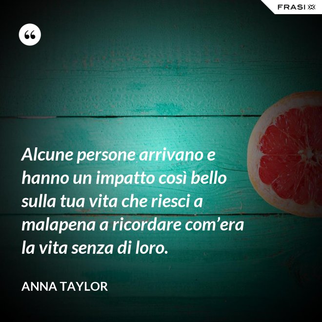 Alcune persone arrivano e hanno un impatto così bello sulla tua vita che riesci a malapena a ricordare com’era la vita senza di loro. - Anna Taylor