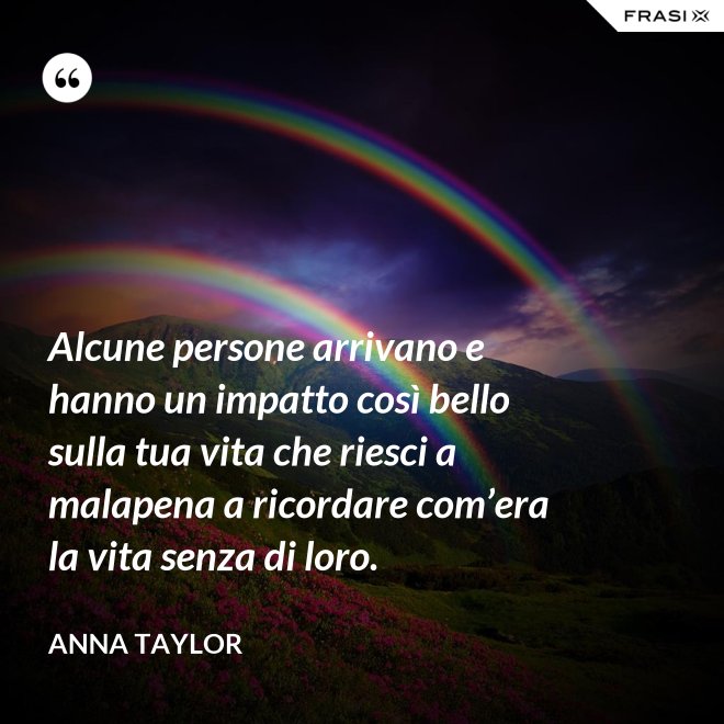 Alcune persone arrivano e hanno un impatto così bello sulla tua vita che riesci a malapena a ricordare com’era la vita senza di loro. - Anna Taylor