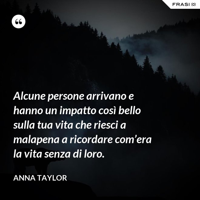 Alcune persone arrivano e hanno un impatto così bello sulla tua vita che riesci a malapena a ricordare com’era la vita senza di loro. - Anna Taylor