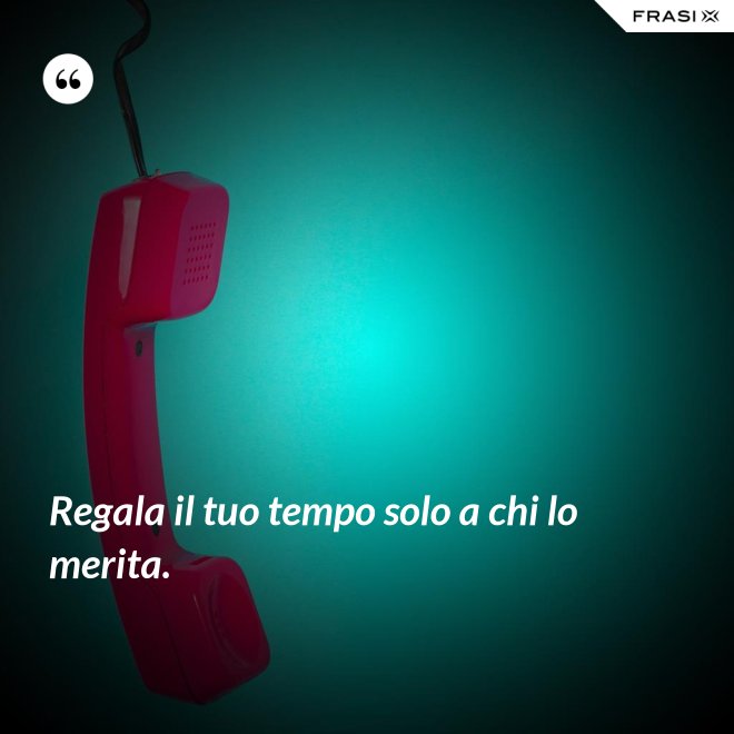 Regala il tuo tempo solo a chi lo merita. - Anonimo