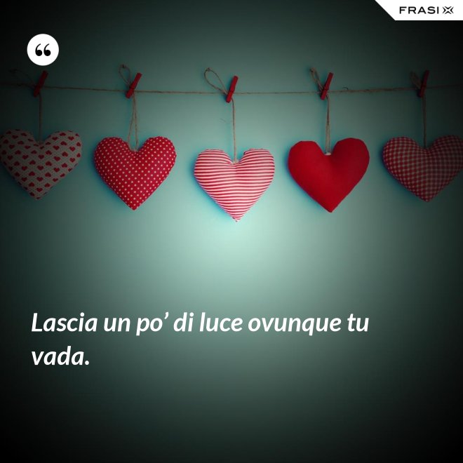 Lascia un po’ di luce ovunque tu vada. - Anonimo