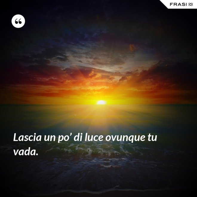 Lascia un po’ di luce ovunque tu vada. - Anonimo