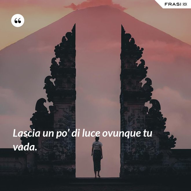 Lascia un po’ di luce ovunque tu vada. - Anonimo