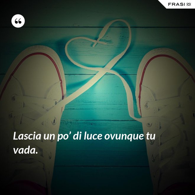 Lascia un po’ di luce ovunque tu vada. - Anonimo