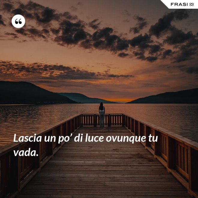 Lascia un po’ di luce ovunque tu vada. - Anonimo