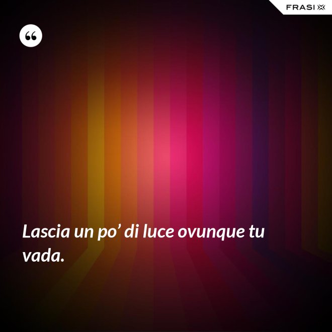 Lascia un po’ di luce ovunque tu vada. - Anonimo