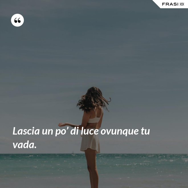 Lascia un po’ di luce ovunque tu vada. - Anonimo
