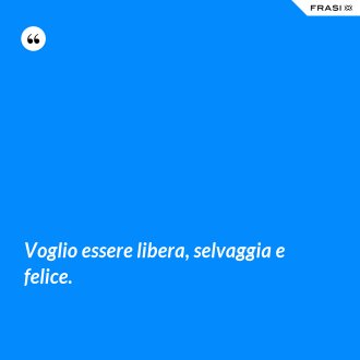 Voglio essere libera, selvaggia e felice. - Anonimo