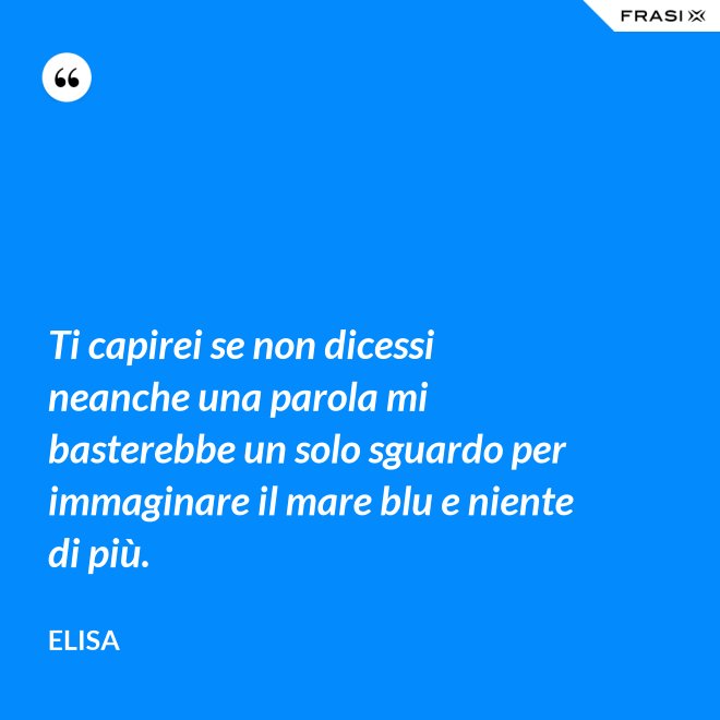 Ti capirei se non dicessi neanche una parola mi basterebbe un solo sguardo per immaginare il mare blu e niente di più. - Elisa