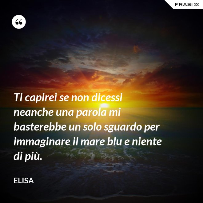 Ti capirei se non dicessi neanche una parola mi basterebbe un solo sguardo per immaginare il mare blu e niente di più. - Elisa