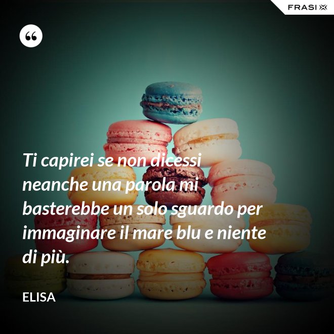 Ti capirei se non dicessi neanche una parola mi basterebbe un solo sguardo per immaginare il mare blu e niente di più. - Elisa