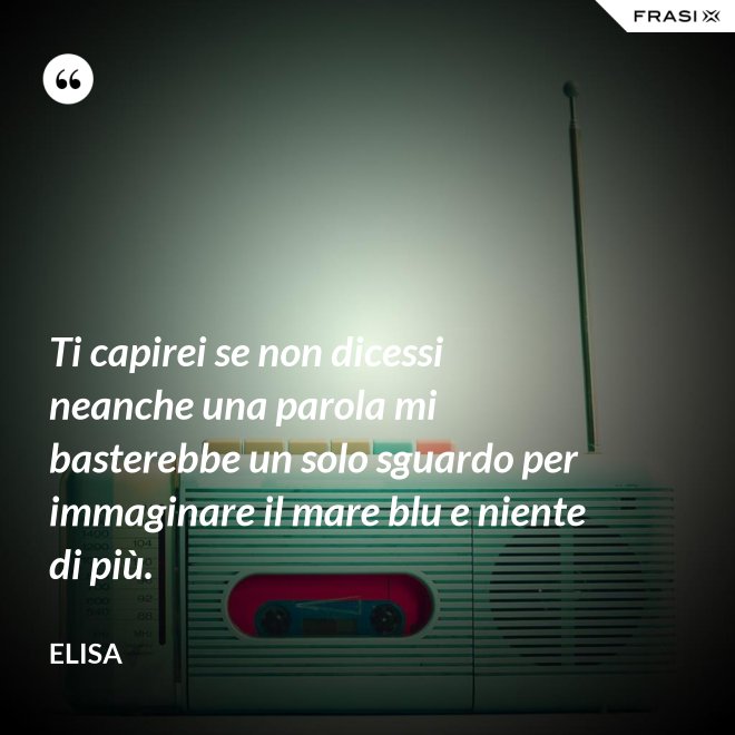 Ti capirei se non dicessi neanche una parola mi basterebbe un solo sguardo per immaginare il mare blu e niente di più. - Elisa