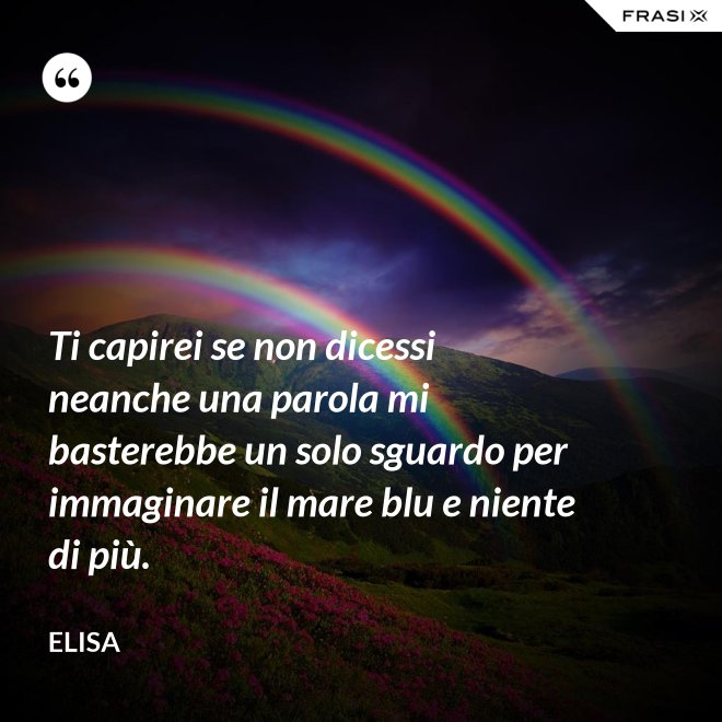 Ti capirei se non dicessi neanche una parola mi basterebbe un solo sguardo per immaginare il mare blu e niente di più. - Elisa