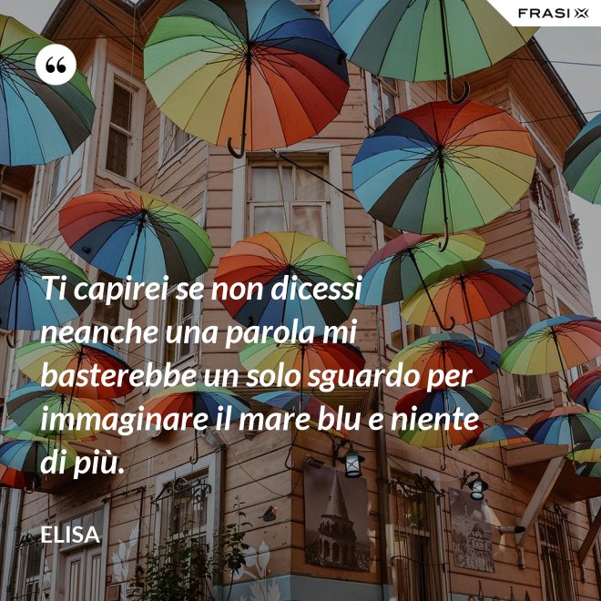 Ti capirei se non dicessi neanche una parola mi basterebbe un solo sguardo per immaginare il mare blu e niente di più. - Elisa