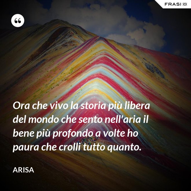 Ora che vivo la storia più libera del mondo che sento nell'aria il bene più profondo a volte ho paura che crolli tutto quanto. - Arisa