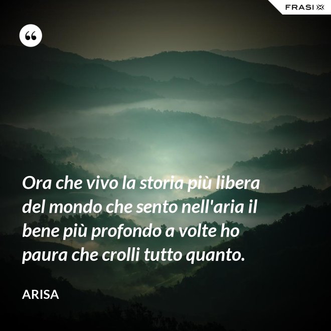 Ora che vivo la storia più libera del mondo che sento nell'aria il bene più profondo a volte ho paura che crolli tutto quanto. - Arisa