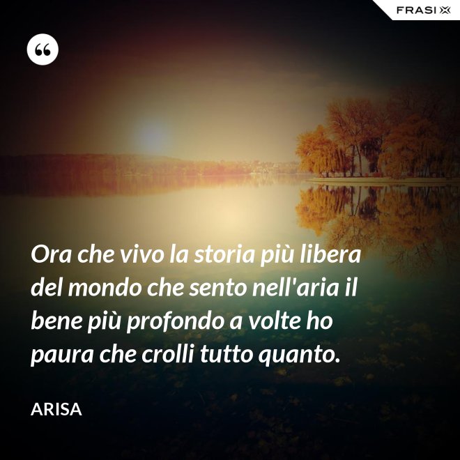 Ora che vivo la storia più libera del mondo che sento nell'aria il bene più profondo a volte ho paura che crolli tutto quanto. - Arisa