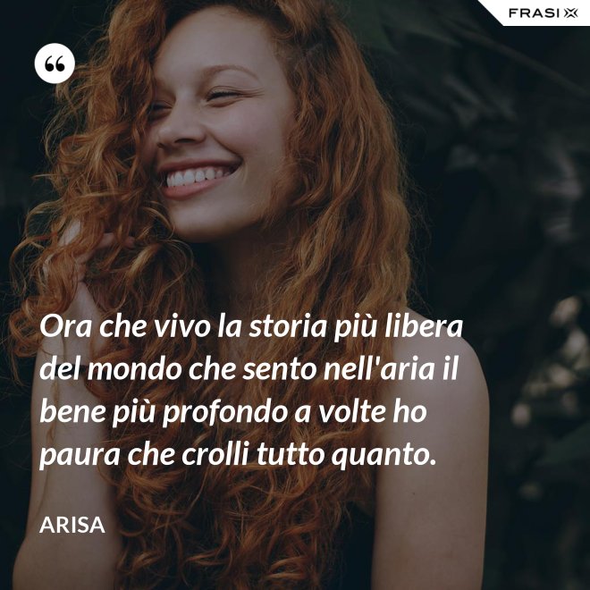 Ora che vivo la storia più libera del mondo che sento nell'aria il bene più profondo a volte ho paura che crolli tutto quanto. - Arisa