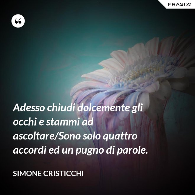 Adesso chiudi dolcemente gli occhi e stammi ad ascoltare/Sono solo quattro accordi ed un pugno di parole. - Simone Cristicchi