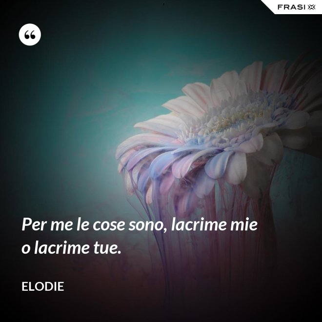 Per me le cose sono, lacrime mie o lacrime tue. - Elodie