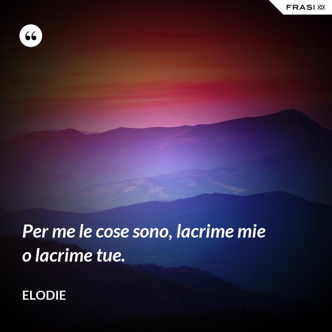 Per me le cose sono, lacrime mie o lacrime tue. - Elodie