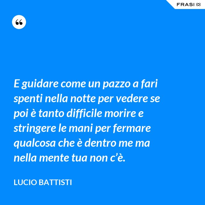 E guidare come un pazzo a fari spenti nella notte per vedere se poi è tanto difficile morire e stringere le mani per fermare qualcosa che è dentro me ma nella mente tua non c’è. - Lucio Battisti