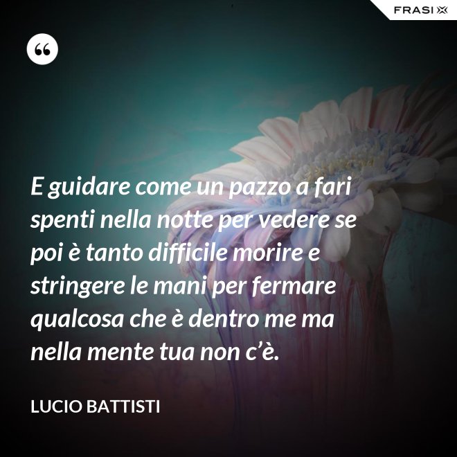 E guidare come un pazzo a fari spenti nella notte per vedere se poi è tanto difficile morire e stringere le mani per fermare qualcosa che è dentro me ma nella mente tua non c’è. - Lucio Battisti
