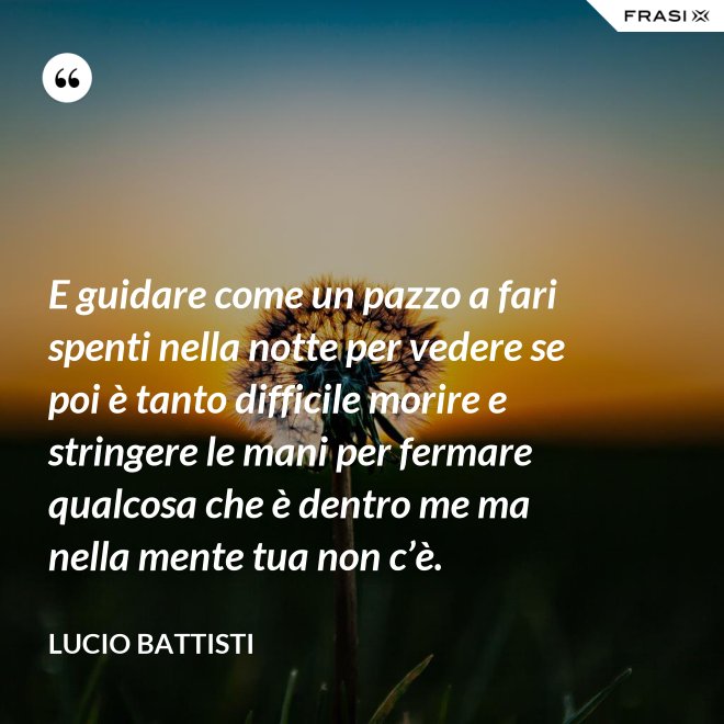 E guidare come un pazzo a fari spenti nella notte per vedere se poi è tanto difficile morire e stringere le mani per fermare qualcosa che è dentro me ma nella mente tua non c’è. - Lucio Battisti