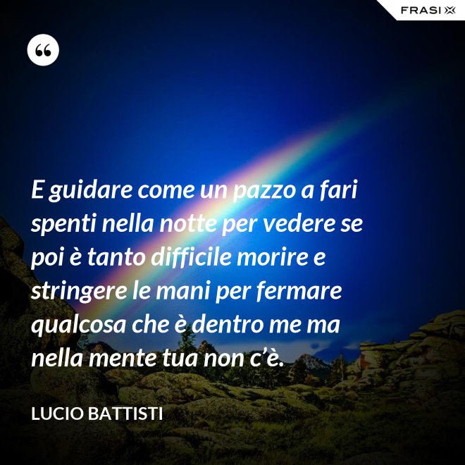 E guidare come un pazzo a fari spenti nella notte per vedere se poi è tanto difficile morire e stringere le mani per fermare qualcosa che è dentro me ma nella mente tua non c’è. - Lucio Battisti