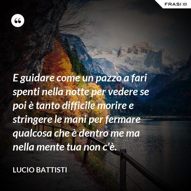 E guidare come un pazzo a fari spenti nella notte per vedere se poi è tanto difficile morire e stringere le mani per fermare qualcosa che è dentro me ma nella mente tua non c’è. - Lucio Battisti